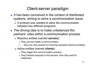 Client-server paradigm
    It has been conceived in the context of distributed
     systems, aiming to solve a synchronization issue:
         A protocol was needed to allow the communication
          between two different programs
    The driving idea is to make unbalanced the
     partners’ roles within a communication process
         Reactive entities (named servers):
               They cannot initiate a communication
               … they can only answer to incoming requests (reactive entities)
         Active entities (named clients):
               They trigger the communication process
               They forward requests to the servers, then they wait for
                responses
                                                                            51
 