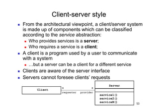 Client-server style
    From the architectural viewpoint, a client/server system
     is made up of components which can be classified
     according to the service abstraction:
         Who provides services is a server;
         Who requires a service is a client;
    A client is a program used by a user to communicate
     with a system
         …but a server can be a client for a different service
    Clients are aware of the server interface
    Servers cannot foresee clients’ requests
                                                       Server
              Client       *                 *
                           requester! provider!
                                                  service1()
                                                  service2()
                                                  serviceN()
                                                                  53
 