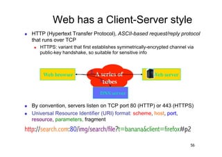 Web has a Client-Server style
    HTTP (Hypertext Transfer Protocol), ASCII-based request/reply protocol
     that runs over TCP
         HTTPS: variant that first establishes symmetrically-encrypted channel via
          public-key handshake, so suitable for sensitive info



           Web browser	

        2. A series of                Web server	

                                     1.tubes	

                                      DNS server	


    By convention, servers listen on TCP port 80 (HTTP) or 443 (HTTPS)
    Universal Resource Identifier (URI) format: scheme, host, port,
     resource, parameters, fragment
http://search.com:80/img/search/file?t=banana&client=firefox#p2

                                                                                 56
 