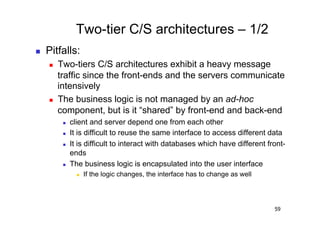 Two-tier C/S architectures – 1/2
    Pitfalls:
         Two-tiers C/S architectures exhibit a heavy message
          traffic since the front-ends and the servers communicate
          intensively
         The business logic is not managed by an ad-hoc
          component, but is it “shared” by front-end and back-end
               client and server depend one from each other
               It is difficult to reuse the same interface to access different data
               It is difficult to interact with databases which have different front-
                ends
               The business logic is encapsulated into the user interface
                      If the logic changes, the interface has to change as well




                                                                                   59
 