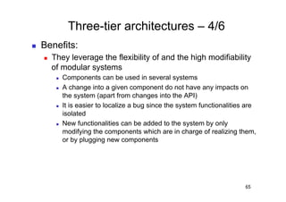 Three-tier architectures – 4/6
    Benefits:
         They leverage the flexibility of and the high modifiability
          of modular systems
               Components can be used in several systems
               A change into a given component do not have any impacts on
                the system (apart from changes into the API)
               It is easier to localize a bug since the system functionalities are
                isolated
               New functionalities can be added to the system by only
                modifying the components which are in charge of realizing them,
                or by plugging new components




                                                                               65
 