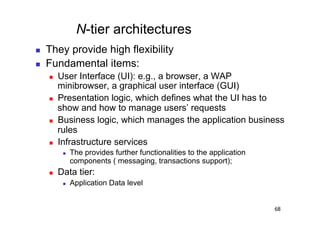N-tier architectures
    They provide high flexibility
    Fundamental items:
         User Interface (UI): e.g., a browser, a WAP
          minibrowser, a graphical user interface (GUI)
         Presentation logic, which defines what the UI has to
          show and how to manage users’ requests
         Business logic, which manages the application business
          rules
         Infrastructure services
               The provides further functionalities to the application
                components ( messaging, transactions support);
         Data tier:
               Application Data level


                                                                          68
 