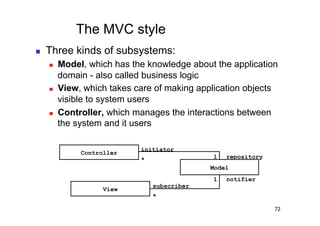 The MVC style
    Three kinds of subsystems:
         Model, which has the knowledge about the application
          domain - also called business logic
         View, which takes care of making application objects
          visible to system users
         Controller, which manages the interactions between
          the system and it users

                             initiator
               Controller
                             *                1   repository
                                              Model
                                              1   notifier
                                 subscriber
                     View
                                 *

                                                               72
 