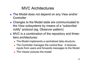 MVC Architectures
    The Model does not depend on any View and/or
     Controller
    Changes to the Model state are communicated to
     the View subsystems by means of a “subscribe/
     notify” protocol (eg. Observer pattern)
    MVC is a combination of the repository and three-
     tiers architectures:
         The Model implements a centralized data structure;
         The Controller manages the control flow: it receives
          inputs from users and forwards messages to the Model
         The Viewer pictures the model

                                                            78
 