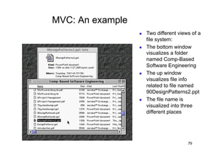 MVC: An example
                      Two different views of a
                       file system:
                      The bottom window
                       visualizes a folder
                       named Comp-Based
                       Software Engineering
                      The up window
                       visualizes file info
                       related to file named
                       90DesignPatterns2.ppt
                      The file name is
                       visualized into three
                       different places




                                         79
 
