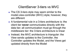 ClientServer 3-tiers vs MVC
    The CS 3-tiers style may seem similar to the
     model-view-controller (MVC) style; however, they
     are different
    A fundamental rule in a 3-tiers architecture is: the
     client tier never communicates directly with the
     data tier; all communication must go through the
     middleware tier: the 3-tiers architecture is linear
    Instead, the MVC architecture is triangular: the
     View sends updates to the Controller, the
     Controller updates the Model, and the Views get
     updated directly from the Model

                                                        81
 
