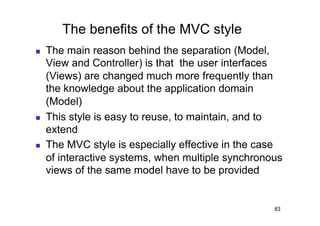 The benefits of the MVC style
    The main reason behind the separation (Model,
     View and Controller) is that the user interfaces
     (Views) are changed much more frequently than
     the knowledge about the application domain
     (Model)
    This style is easy to reuse, to maintain, and to
     extend
    The MVC style is especially effective in the case
     of interactive systems, when multiple synchronous
     views of the same model have to be provided


                                                    83
 