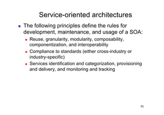Service-oriented architectures
    The following principles define the rules for
     development, maintenance, and usage of a SOA:
         Reuse, granularity, modularity, composability,
          componentization, and interoperability
         Compliance to standards (either cross-industry or
          industry-specific)
         Services identification and categorization, provisioning
          and delivery, and monitoring and tracking




                                                                 91
 