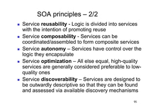 SOA principles – 2/2
    Service reusability - Logic is divided into services
     with the intention of promoting reuse
    Service composability - Services can be
     coordinated/assembled to form composite services
    Service autonomy – Services have control over the
     logic they encapsulate
    Service optimization – All else equal, high-quality
     services are generally considered preferable to low-
     quality ones
    Service discoverability – Services are designed to
     be outwardly descriptive so that they can be found
     and assessed via available discovery mechanisms

                                                     95
 