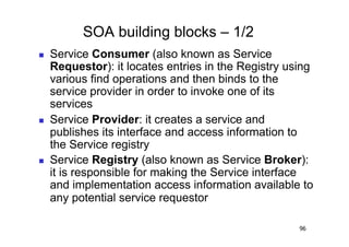 SOA building blocks – 1/2
    Service Consumer (also known as Service
     Requestor): it locates entries in the Registry using
     various find operations and then binds to the
     service provider in order to invoke one of its
     services
    Service Provider: it creates a service and
     publishes its interface and access information to
     the Service registry
    Service Registry (also known as Service Broker):
     it is responsible for making the Service interface
     and implementation access information available to
     any potential service requestor

                                                      96
 