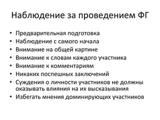 Наблюдение за проведением ФГ Предварительная подготовка Наблюдение с самого начала Внимание на общей картине Внимание к словам каждого участника Внимание к комментариям Никаких поспешных заключений Суждения о личности участников не должны оказывать влияния на их высказывания Избегать мнения доминирующих участников 