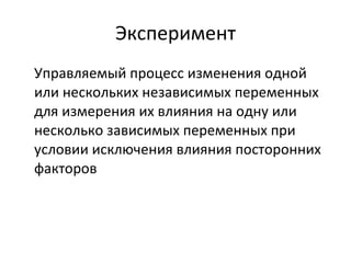 Эксперимент Управляемый процесс изменения одной или нескольких независимых переменных для измерения их влияния на одну или несколько зависимых переменных при условии исключения влияния посторонних факторов 