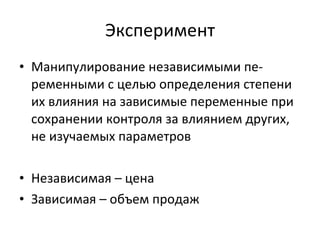 Эксперимент М анипулирование независимыми пе- ременными с целью определения степени их влияния на зависимые переменные при сохранении контроля за влиянием других, не изучаемых параметров Независимая – цена Зависимая – объем продаж 