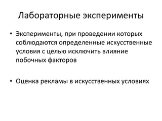 Лабораторные эксперименты Э ксперименты, при проведении которых соблюдаются определенные искусственные условия с целью исключить влияние побочных факторов Оценка рекламы в искусственных условиях 