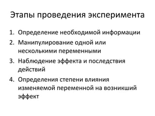 Этапы проведения эксперимента Определение необходимой информации Манипулирование одной или несколькими переменными Наблюдение эффекта и последствия действий Определения степени влияния изменяемой переменной на возникший эффект 