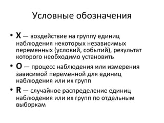 Условные обозначения X   — воздействие на группу единиц наблюдения некоторых независимых переменных (условий, событий), результат которого необходимо установить О   — процесс наблюдения или измерения зависимой переменной для единиц наблюдения или их групп R  — случайное распределение единиц наблюдения или их групп по отдельным выборкам  