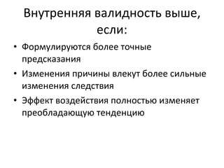 Внутренняя валидность выше, если: Формулируются более точные предсказания Изменения причины влекут более сильные изменения следствия Эффект воздействия полностью изменяет преобладающую тенденцию 