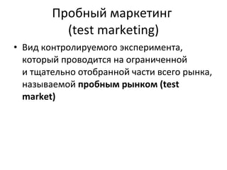Пробный маркетинг  ( test marketing ) В ид контролируемого эксперимента, который проводится на ограниченной и тщательно отобранной части всего рынка, называемой  пробным рынком (test market) 