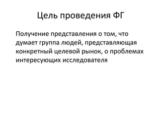 Цель проведения ФГ П олучение представления о том, что думает группа людей, представляющая конкретный целевой рынок, о проблемах интересующих исследователя 