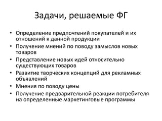 Задачи, решаемые ФГ Определение предпочтений покупателей и их отношений к данной продукции  Получение мнений по поводу замыслов новых товаров  Представление новых идей относительно существующих товаров Развитие творческих концепций для рекламных объявлений  Мнения по поводу цены  Получение предварительной реакции потребителя на определенные маркетинговые программы 