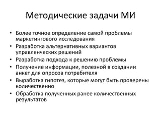 Методические задачи МИ Более точное определение самой проблемы маркетингового исследования  Разработка альтернативных вариантов управленческих решений  Разработка подхода к решению проблемы Получение информации, полезной в создании анкет для опросов потребителя Выработка гипотез, которые могут быть проверены количественно Обработка полученных ранее количественных результатов 