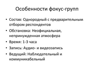 Особенности фокус-групп Состав: Однородный с предварительным отбором респондентов Обстановка: Неофициальная, непринужденная атмосфера Время: 1-3 часа Запись: Аудио- и видеозапись Ведущий: Наблюдательный и коммуникабельный 