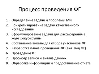 Процесс проведения ФГ Определение задачи и проблемы МИ Конкретизирование задачи качественного исследования Сформулирование задачи для рассмотрения в ходе фокус-группы Составление анкеты для отбора участников ФГ Разработка плана проведения ФГ (вкл. Вид ФГ) Проведение ФГ Просмотр записи и анализ данных Обработка информации и предоставление отчета 