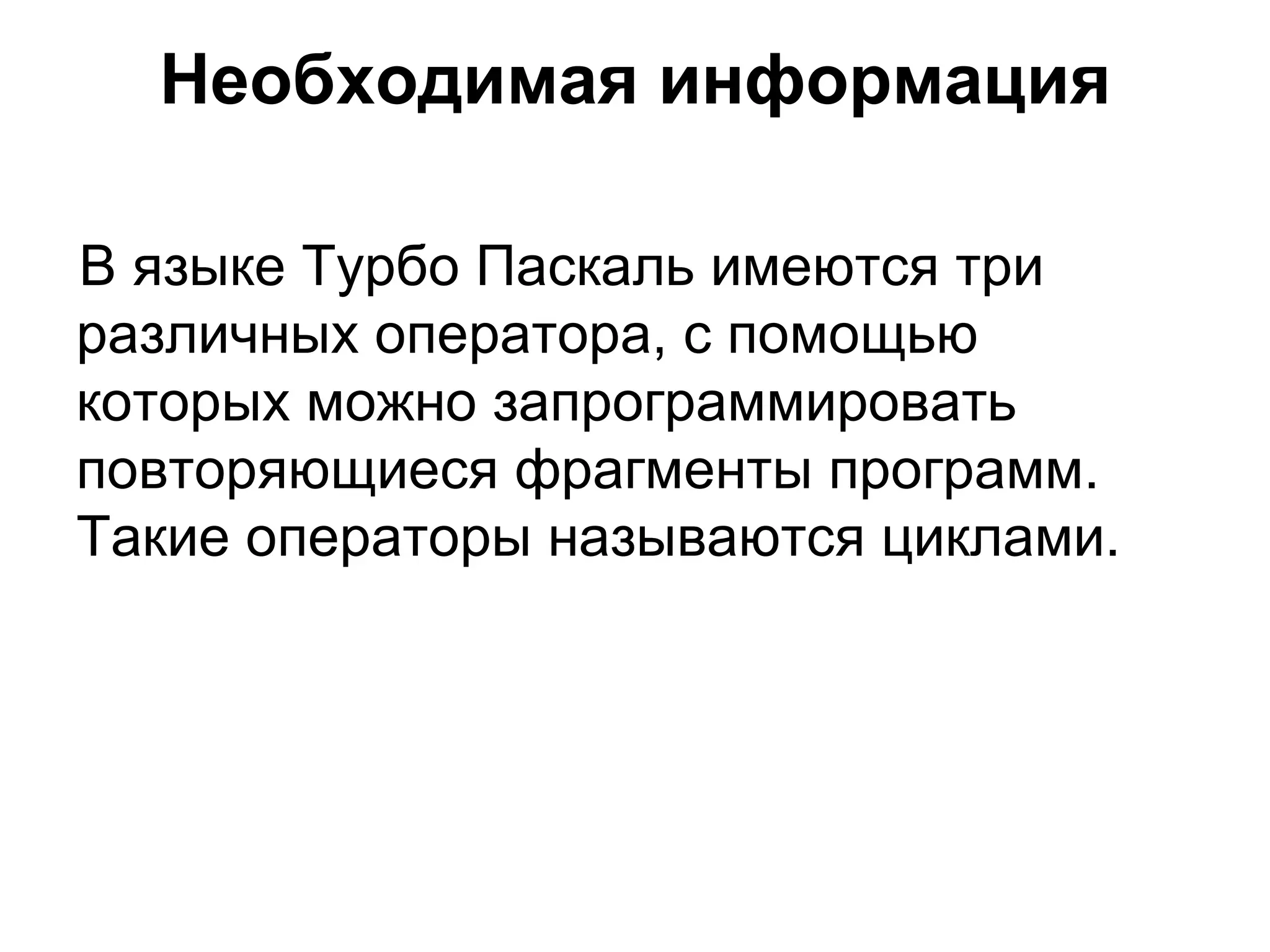 Необходимая информация В языке Турбо Паскаль имеются три различных оператора, с помощью которых можно запрограммировать повторяющиеся фрагменты программ. Такие операторы называются циклами.  