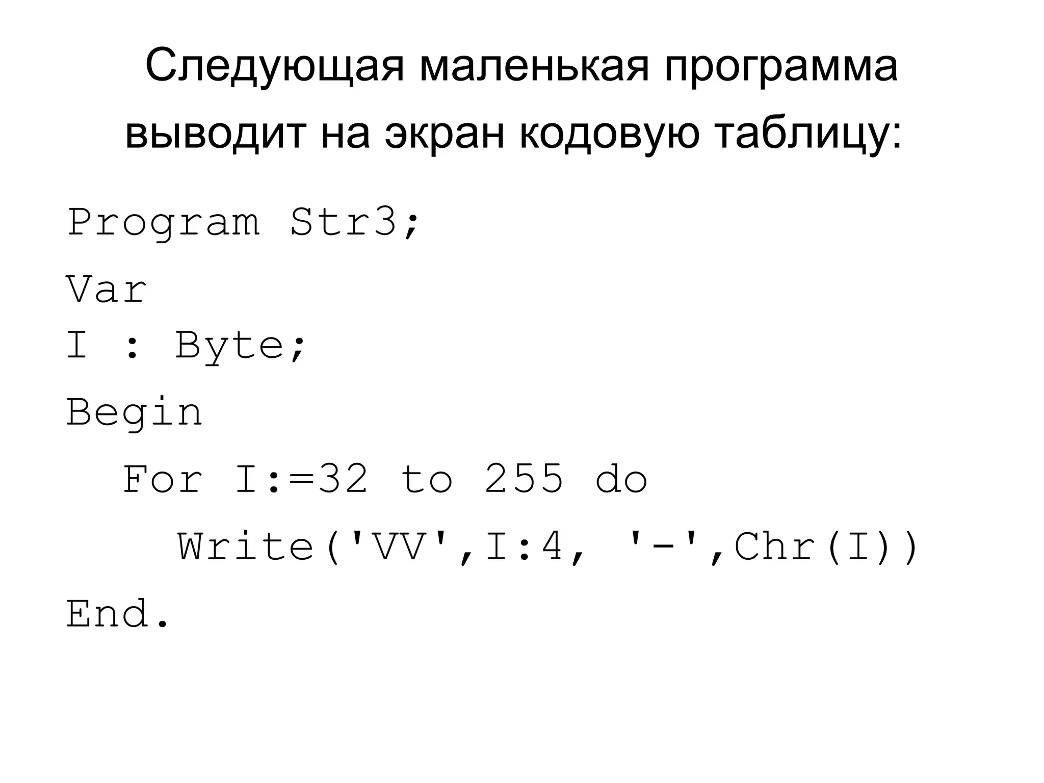 Следующая маленькая программа выводит на экран кодовую таблицу:   Program Str3; Var I : Byte; Begin For I:=32 to 255 do  Write('VV',I:4, '-',Chr(I)) End. 