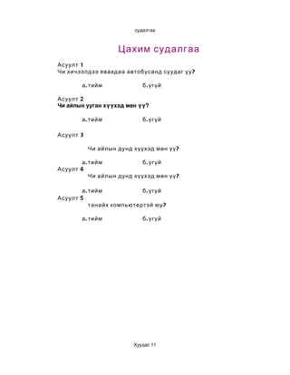 судалгаа



                    Цахим судалгаа
Асуулт 1
Чи хичээлдээ явахдаа автобусанд суудаг уу ?

        а . тийм             б . үгүй

Асуулт 2
Чи айлын ууган хүүхэд мөн үү?

        а . тийм             б . үгүй

Асуулт 3

           Чи айлын дунд хүүхэд мөн үү ?

        а . тийм             б . үгүй
Асуулт 4
            Чи айлын дунд хүүхэд мөн үү ?

        а . тийм            б . үгүй
Асуулт 5
            танайх компьютертэй юу ?

        а . тийм             б . үгүй




                         Хуудас 11
 