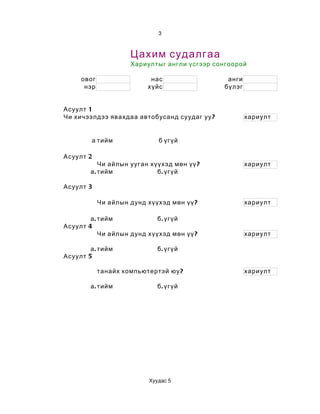 3



                     Цахим судалгаа
                     Хариултыг англи үсгээр сонгоорой

     овог                  нас                 анги
      нэр                 хүйс                бүлэг


Асуулт 1
Чи хичээлдээ явахдаа автобусанд суудаг уу ?           хариулт


         а тийм               б үгүй

Асуулт 2
            Чи айлын ууган хүүхэд мөн үү ?            хариулт
        а . тийм             б . үгүй

Асуулт 3

            Чи айлын дунд хүүхэд мөн үү ?             хариулт

        а . тийм             б . үгүй
Асуулт 4
            Чи айлын дунд хүүхэд мөн үү ?             хариулт

        а . тийм              б . үгүй
Асуулт 5

            танайх компьютертэй юу ?                  хариулт

        а . тийм              б . үгүй




                           Хуудас 5
 