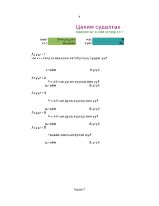 4



                               Цахим судалгаа
                               Хариултыг англи үсгээр сонгоорой

     овог          Энхцацрал         нас               9
      нэр             Анужин        хүйс              Эм


Асуулт 1
Чи хичээлдээ явахдаа автобусанд суудаг уу ?


         а тийм                       б үгүй

Асуулт 2
            Чи айлын ууган хүүхэд мөн үү ?
        а . тийм                   б . үгүй

Асуулт 3

            Чи айлын дунд хүүхэд мөн үү ?

        а . тийм                   б . үгүй
Асуулт 4
            Чи айлын дунд хүүхэд мөн үү ?

        а . тийм                      б . үгүй
Асуулт 5

            танайх компьютертэй юу ?

        а . тийм                      б . үгүй




                           Хуудас 7
 