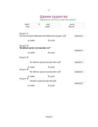 5



                        Цахим судалгаа
                        Хариултыг англи үсгээр сонгоорой

     овог           1        нас                  анги
      нэр                   хүйс                 бүлэг


Асуулт 1
Чи хичээлдээ явахдаа автобусанд суудаг уу ?              хариулт

        а . тийм                б . үгүй

Асуулт 2
Чи айлын ууган хүүхэд мөн үү?
                                                         хариулт
        а . тийм                б . үгүй

Асуулт 3

            Чи айлын дунд хүүхэд мөн үү ?                хариулт

        а . тийм             б . үгүй
Асуулт 4
            Чи айлын дунд хүүхэд мөн үү ?                хариулт

        а . тийм            б . үгүй
Асуулт 5
            танайх компьютертэй юу ?
                                                         хариулт
        а . тийм                б . үгүй




                             Хуудас 9
 