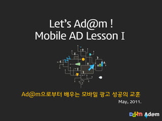 Let’s Ad@m !
  Mobile AD LessonⅠ




Ad@m으로부터 배우는 모바읷 광고 성공의 교훈
                     May, 2011.
 