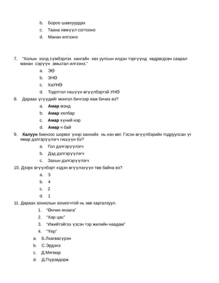 b.       Бороо шавхуурдах
               c.       Таана хөмүүл согтооно
               d.       Манан илгээнэ
                     
                     
7.    “Холын холд сүмбэрлэх хангайн хөх уулсын илдэн тэргүүнд хөдрөгдсөн саарал
     манан сэрүүн амьсгал илгээнэ.”
               a.       ЭӨ
               b.       ЗНӨ
               c.       ХаУНӨ
               d.       Тодотгол гишүүн өгүүлбэртэй УНӨ
8.   Дараах үгүүдийг монгол бичгээр яаж бичих вэ?
               a.       Амар мэнд
               b.       Амар хялбар
               c.       Амар хүний нэр
               d.       Амар ч бай
9.    Халуун биенээс шорвог үнэр ханхийх нь нэн өег. Гэсэн өгүүлбэрийн тодруулсан үг
     ямар дэлгэрүүлэгч гишүүн бэ?
               a.       Гол дэлгэрүүлэгч
               b.       Дэд дэлгэрүүлэгч
               c.       Захын дэлгэрүүлэгч
10. Дээрх өгүүлбэрт хэдэн өгүүлэхүүн төв байна вэ?
               a.       3
               b.       4
               c.       2
               d.       1
11. Дараах зохиолын зохиогчтой нь зөв харгалзуул.
               1.   “Өнчин янзага”
               2.   “Хар цас”
               3.   “Ижийтэйгээ үзсэн тэр жилийн наадам”
               4.   “Үер”
          a.    Б.Лхагвасүрэн
          b.    С.Эрдэнэ
          c.    Д.Мягмар
          d.    Д.Пүрэвдорж
 