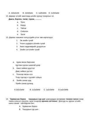  
   А. 1d2a3c4b              B. 1b2d3a4c   C. 1a2b3d4c   D. 1c2b3a4d
12. Дараах үгсийг ажиглаад цэгийн оронд тохирохыг ол.
   Даага, борлон, төлөг, тором, ............
                    a.    Үрээ
                    b.    Бяруу
                    c.    Тайлаг
                    d.    Соёолон
                    e.    Зусаг
13. Дараах хэвшмэл хэлцүүдийн утгыг зөв харгалзуул.
                    1.   Эв эеийн тухай
                    2.   Үнэнч шударга үйлийн тухай
                    3.   Ажил хөдөлмөрийг дээдэлсэн
                    4.   Эхийн сэтгэлийн тухай
    
    
    
           a.       Цувж явсан барснаас
                Цуглаж суусан шаазгай дээр
           b.       Ажил хийвэл дуустал
                Давс хийвэл уустал
           c.       Үнэнээр явсан хүн
                Үхэр тэргээр ч туулайг гүйцнэ
           d.       Эхийн санаа үрд
                Үрийн санаа ууланд
                 
            A.1b2c3a4d              B. 1c2a3b4d   C. 1a2c3b4d     D.1a2c3d4b
             
    
14. “Зурвасхан бороо ташуурын сур шиг шавхуурдан өнгөрвөөс тохмон чинээ газар
   таана хүмүүл хэнзлэн, зуны үнэрээр орчноо согтооно.” Доогуур нь зурсан үгсийн
   шинэ санааг тайлбарлан бич.
                         A. Зурвасхан бороо-
                         B. Ташуурын сур шиг-
 