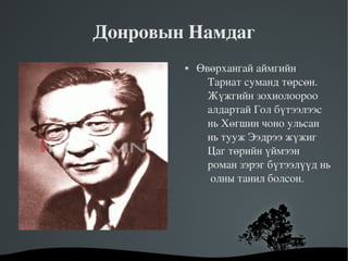 Донровын Намдаг
               Өвөрхангай аймгийн 
                  Тариат суманд төрсөн. 
                  Жүжгийн зохиолоороо 
                  алдартай Гол бүтээлээс 
                  нь Хөгшин чоно ульсан 
                  нь тууж Ээдрээ жүжиг 
                  Цаг төрийн үймээн 
                  роман зэрэг бүтээлүүд нь 
                   олны танил болсон.




         
 