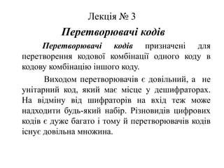 Лекція № 3Перетворювачі кодівПеретворювачі кодівпризначені для перетворення кодової комбінації одного коду в кодову комбінацію іншого коду.              Виходом перетворювачів є довільний, а  не унітарний код, який має місце у дешифраторах. На відміну від шифраторів на вхід теж може надходити будь-який набір. Різновидів цифрових кодів є дуже багато і тому й перетворювачів кодів існує довільна множина. 
