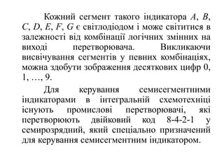              Кожний сегмент такого індикатора A, B, C, D, E, F, G є світлодіодом і може світитися в залежності від комбінації логічних змінних на виході перетворювача. Викликаючи висвічування сегментів у певних комбінаціях, можна здобути зображення десяткових цифр 0, 1, …, 9.             Для керуваннясемисегментнимиіндикаторами в інтегральнійсхемотехніцііснуютьпромисловіперетворювачі, якіперетворюютьдвійковий код 8-4-2-1 у семирозрядний, якийспеціальнопризначений для керуваннясемисегментниміндикатором. 