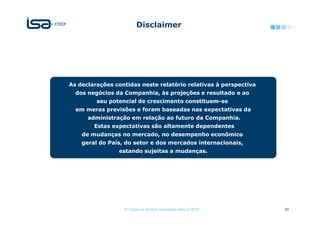 Disclaimer




As declarações contidas neste relatório relativas à perspectiva
  dos negócios da Companhia, às projeções e resultado e ao
         seu potencial de crescimento constituem-se
  em meras previsões e foram baseadas nas expectativas da
      administração em relação ao futuro da Companhia.
        Estas expectativas são altamente dependentes
    de mudanças no mercado, no desempenho econômico
    geral do País, do setor e dos mercados internacionais,
                estando sujeitas a mudanças.




                  © Todos os direitos reservados para CTEEP       20
 