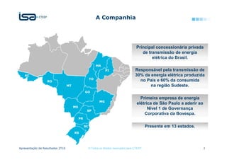 A Companhia




                                                                                           Principal concessionária privada
                                                                                              de transmissão de energia
                                                                                                   elétrica do Brasil.
                                                           MA
                                                                   PI                     Responsável pela transmissão de
   AC                                                                                     30% da energia elétrica produzida
                                                      TO
                  RO                                                                        no País e 60% da consumida
                                  MT                                                             na região Sudeste.
                                                 GO

                                                                                             Primeira empresa de energia
                                                              MG
                                                                                           elétrica de São Paulo a aderir ao
                                       MS
                                                  SP
                                                                                                 Nível 1 de Governança
                                                                                               Corporativa da Bovespa.
                                            PR

                                                 SC                                               Presente em 13 estados.
                                       RS




Apresentação de Resultados 2T10                       © Todos os direitos reservados para CTEEP                                3
 