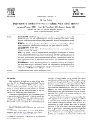 The Spine Journal 7 (2007) 428–436

                                                                Review Article

            Degenerative lumbar scoliosis associated with spinal stenosis
                    Avraam Ploumis, MD*, Ensor E. Transﬂedt, MD, Francis Denis, MD
                                       Twin Cities Spine Center, 913E 26th Street, Minneapolis, MN 55404 USA
                                                   Received 16 March 2006; accepted 29 July 2006



Abstract             BACKGROUND CONTEXT: Degenerative de novo scoliosis is commonly present in older adult
                     patients with spinal pain. The degenerative process including disc bulging, facet arthritis, and lig-
                     amentum ﬂavum hypertrophy contributes to the appearance of symptoms of spinal stenosis in these
                     patients.
                     PURPOSE: The etiology, prevalence, biomechanics, classiﬁcation, symptomatology, and treat-
                     ment of degenerative lumbar scoliosis in association with spinal stenosis are reviewed.
                     STUDY DESIGN: Review study.
                     METHODS: Retrospective analysis of studies focused on all parameters concerning degenerative
                     scoliosis associated with stenosis.
                     RESULTS: There is a variety of treatment methods of degenerative scoliosis based on symptom-
                     atology and radiologic measurements of scoliosis and stenosis. Satisfactory clinical results reported
                     in relevant retrospective studies after operative treatment range from 83% to 96% but with increased
                     percentage of complications. An algorithm for operative treatment corresponding to a newly pro-
                     posed classiﬁcation system of degenerative lumbar scoliosis with associated canal stenosis is
                     presented.
                     CONCLUSIONS: There is an increasing prevalence of degenerative scoliosis in the aged popula-
                     tion. Even though the exact percentage of patients with symptomatology of spinal stenosis is not
                     known, the main goal is to provide pain relief and improved functional lifestyle with minimum
                     intervention. Ó 2007 Elsevier Inc. All rights reserved.
Keywords:            Degenerative scoliosis; Spinal stenosis; Decompression; Fusion




Introduction                                                                  consisting of axial rotation on the vertical axis, lateral
                                                                              translation toward the convexity of the curve, and anterior
   Adult scoliosis is deﬁned any curvature of the spine
                                                                              translation in the sagittal axis. Trammell et al. [4] originally
more than 10 in a skeletally mature individual. The term
                                                                              described rotatory olisthesis as the apparent lateral sublux-
degenerative de novo scoliosis (DDS) refers to scoliotic
                                                                              ation of one vertebral body upon another seen in the ante-
curves developing after skeletal maturity without previous
                                                                              roposterior ﬁlms. Other terms used in the past for the same
history of scoliosis. Scoliosis occurs de novo in later life                  pathology are lateral spondylolisthesis, translatory shift,
and is associated not only with severe back or leg pain
                                                                              lateral olisthesis, and lateral subluxation. It occurs most fre-
but also with complicated surgical outcomes [1].
                                                                              quently at the L3–L4 level, in women, and increases with
   Degenerative spondylolisthesis is very common in cases
                                                                              age and magnitude of the curve.
of degenerative scoliosis. In a study of patients with degen-
                                                                                  Lumbar spinal stenosis is a common problem in the older
erative scoliosis, 55% of them had additional degenerative
                                                                              adult population. It is deﬁned as a pathologic condition
spondylolisthesis [2]. Rotatory olisthesis coexists in 13% to
                                                                              in which the neural elements are compressed by bone, soft
34% of adult scoliosis cases [3,4]. It is a triaxial deformity
                                                                              tissue, or both resulting in ischemia of nerve roots [5]. It is
                                                                              distinguished in central stenosis, when there is abnormal
   FDA device/drug status: not applicable.                                    narrowing of the spinal canal, and lateral stenosis, when
   Nothing of value received from a commercial entity related to this         there is lateral recess (subarticular stenosis) or foraminal
manuscript.
   * Corresponding author. Twin Cities Spine Center, 913 E 26th Street,
                                                                              (foraminal stenosis) narrowing [6]. Symptoms of neuro-
Minneapolis, MN 55404. Tel.: (612) 775-6200; fax: (612) 775-6222.             genic claudication and radiculopathy predominate. Fre-
   E-mail address: ploumis@med.auth.gr (A. Ploumis)                           quently, it is accompanied by degenerative olisthesis and
1529-9430/07/$ – see front matter Ó 2007 Elsevier Inc. All rights reserved.
doi:10.1016/j.spinee.2006.07.015
 