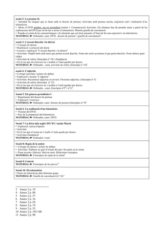 sessió 2: La premsa (I)
▪ Introduir les tasques que es faran amb el dossier de premsa: Activitats amb premsa escrita, exposició oral i realització d’un
telenotícies.
▪ Mirar el DVD graduïs, ara en secundària (unitat 1: Comunicació) Activitats: Els alumnes han de prendre notes a partir de les
explicacions del DVD per tal de dur a terme el telenotícies. Mostrar graella de coavaluació
▪ Posada en comú de les característiques i els elements que cal tenir presents a l’hora de fer una exposició i un telenotícies.
MATERIAL:► Ordinador, canó, DVD, dossier de premsa3 i graella de coavaluació4.

sessió 3: L’accent diacrític i la dièresi
▪ Corregir els deures
▪ Realització i correcció del dictat
▪ Lectura i explicació “L’accent diacrític i la dièresi”
▪ Activitats: Omplir buits amb mots que porten accent diacrític. Entre dos mots accentuar el que porta diacrític. Posar dièresi quan
calgui.
▪ Activitats de reforç (fotocòpia nº 10) i d'ampliació
▪ En el cas que els exercicis no s’acaben a l’aula queden per deures.
MATERIAL:► Ordinador , canó, activitats de reforç (fotocòpia nº 10)5

sessió 4: L’adjectiu
▪ Corregir activitats i aclarir els dubtes
▪ Explicació i lectura “L’adjectiu”
▪ Activitats: Reconèixer adjectius en un text. Flexionar adjectius. (fotocòpia nº 5)
▪ Activitats de reforç (fotocòpia nº 12)
▪ En el cas que els exercicis no s’acaben a l’aula queden per deures.
MATERIAL:► Ordinador , canó, fotocòpies nº56 i nº127

Sessió 5: Els gèneres periodístics I
▪ Repartiment del dossier de premsa
▪ Explicació i exercicis
MATERIAL:► Ordinador, canó i dossier de premsa (fotocòpies nº 9)8

Sessió 6: La realització d'un telenotícies
▪ Visionat del DVD .
▪ Inici de la preparació del telenotícies.
MATERIAL:► Ordinador, canó i DVD

Sessió 7: La lírica dels segles XIV-XV: Ausiàs March
▪ Explicació i presa d'apunts.
▪ Activitats
▪ En el cas que el resum no s’acabi a l’aula queda per deures.
▪ Activitats d'ampliació
MATERIAL:► Ordinador i canó

Sessió 8: Repàs de la unitat
▪ Corregir els deures i aclarir els dubtes
▪ Activitats: Elaborar un guió d’estudi del què s’ha après en la unitat.
▪ Posar accents i diéresis. Derivar mots. Relacionar conceptes.
MATERIAL:► Fotocòpies de repàs de la unitat9

Sessió 9: Control
MATERIAL:► Fotocòpies de les proves10

Sessió 10: Els telenotícies
▪ Veure els telenotícies dels diferents grups.
MATERIAL:► Graella de coavaluació (nº 14)11




3    Annex 2 p. 19.
4    Annex 2 p. 90.
5    Annex 2 p. 27.
6    Annex 2 p. 16.
7    Annex 2 p. 29.
8    Annex 2 p. 19.
9    Annex 2 p. 55.
10   Annex 2 p. 103-108.
11   Annex 2 p. 90.
 