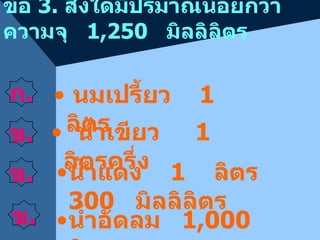 ข้อ  3 .  สิ่งใดมีปริมาณน้อยกว่าความจุ  1 , 250  มิลลิลิตร ก . ข . น้ำเขียว  1  ลิตรครึ่ง น้ำแดง  1  ลิตร  30 0  มิลลิลิตร น้ำอัดลม  1 , 00 0  ลิตร นมเปรี้ยว  1  ลิตร ข . ข . 