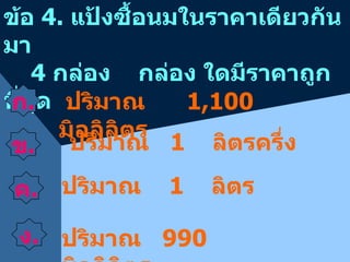 ข้อ  4.  แป้งซื้อนมในราคาเดียวกันมา   4  กล่อง  กล่อง ใดมีราคาถูกที่สุด  ก . ข . ปริมาณ  1  ลิตรครึ่ง ปริมาณ  1  ลิตร ปริมาณ  990  มิลลิลิตร ปริมาณ  1,100  มิลลิลิตร ค . ง . 