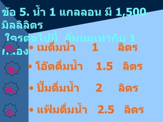 ข้อ  5.  น้ำ  1   แกลลอน มี  1 ,5 0 0  มิลลิลิตร  ใครต่อไปนี้  ดื่มนมเท่ากับ  1  กล่อง ก . ค . ง . แฟ้มดื่มน้ำ  2.5   ลิตร เมดื่มน้ำ  1  ลิตร ปั๊มดื่มน้ำ  2   ลิตร โอ๊ตดื่มน้ำ  1.5   ลิตร ข . 