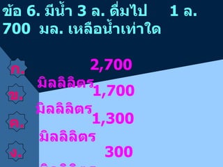 ข้อ  6.  มีน้ำ  3  ล .  ดื่มไป  1  ล . 700  มล .  เหลือน้ำเท่าใด  ค . ง . 1,700  มิลลิลิตร 1,300  มิลลิลิตร 300  มิลลิลิตร 2,700  มิลลิลิตร ข . ก . 