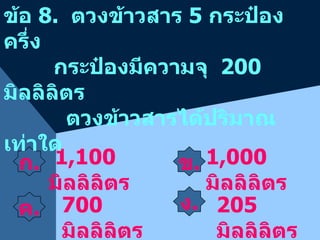 ก . ข . 1,100  มิลลิลิตร ข้อ  8.  ตวงข้าวสาร  5  กระป๋องครึ่ง กระป๋องมีความจุ  200  มิลลิลิตร  ตวงข้าวสารได้ปริมาณเท่าใด 1,000  มิลลิลิตร 700  มิลลิลิตร 205  มิลลิลิตร ค . ง . 