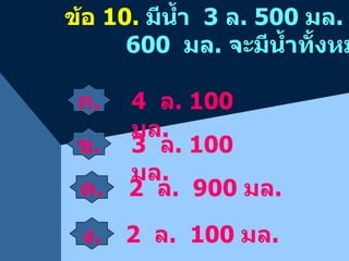 ข้อ  10.   มีน้ำ  3  ล . 500  มล .  เติมน้ำอีก    600  มล .  จะมีน้ำทั้งหมดเท่าใด ก . ข . 4  ล . 100  มล . 2  ล .  900  มล . 2  ล .  100  มล . 3  ล . 100  มล . ง . ค . 