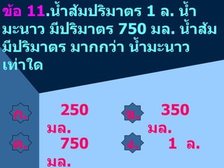 ก . ข . ข้อ  11 . น้ำส้มปริมาตร  1  ล .  น้ำมะนาว มีปริมาตร  750  มล .  น้ำส้มมีปริมาตร มากกว่า น้ำมะนาว เท่าใด 350  มล . 750  มล . 1  ล .  250  มล . ค . ง . 